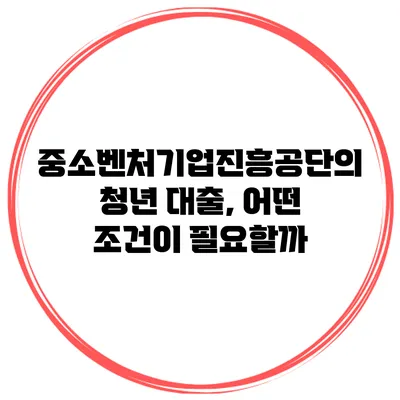 중소벤처기업진흥공단의 청년 대출, 어떤 조건이 필요할까?